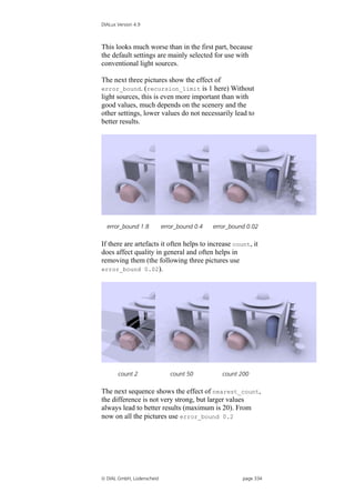 DIALux Version 4.9



This looks much worse than in the first part, because
the default settings are mainly selected for use with
conventional light sources.

The next three pictures show the effect of
error_bound. (recursion_limit is 1 here) Without
light sources, this is even more important than with
good values, much depends on the scenery and the
other settings, lower values do not necessarily lead to
better results.




  error_bound 1.8          error_bound 0.4   error_bound 0.02

If there are artefacts it often helps to increase count, it
does affect quality in general and often helps in
removing them (the following three pictures use
error_bound 0.02).




       count 2                count 50          count 200

The next sequence shows the effect of nearest_count,
the difference is not very strong, but larger values
always lead to better results (maximum is 20). From
now on all the pictures use error_bound 0.2




 DIAL GmbH, Lüdenscheid                               page 334
 