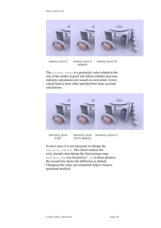 DIALux Version 4.9




  nearest_count 2          nearest_count 5    nearest_count 10
                              (default)

The minimum reuse is a geometric value related to the
size of the render in pixel and affects whether previous
radiosity calculations are reused at a new point. Lower
values lead to more often and therefore more accurate
calculations.




  minimum_reuse            minimum_reuse     minimum_reuse 0.1
      0.001                0.015 (default)

In most cases it is not necessary to change the
low_error_factor. This factor reduces the
error_bound value during the final pretrace step.
pretrace_end was lowered to 0.01 in these pictures,
the second line shows the difference to default.
Changing this value can sometimes help to remove
persistent artefacts.




 DIAL GmbH, Lüdenscheid                                page 335
 