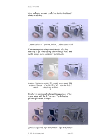 DIALux Version 4.9



steps and more accurate results but also to significantly
slower rendering.




  pretrace_end 0.2     pretrace_end 0.02 pretrace_end 0.004

It's worth experimenting with the things affecting
radiosity to get some feeling for how things work. The
next 3 images show some more experiments.




ambient 3 instead of ambient 0.5 instead error_bound 0.04
 ambient 0 for one of ambient 0 for all recursion_limit 2
      object         objects sky: ambient
                               0

Finally you can strongly change the appearance of the
whole scene with the sky's texture. The following
pictures give some example.




yellow-blue gradient light-dark gradient   light-dark gradient


 DIAL GmbH, Lüdenscheid                               page 337
 