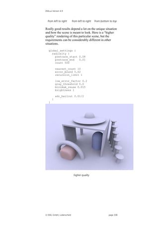 DIALux Version 4.9



  from left to right       from left to right   from bottom to top

Really good results depend a lot on the unique situation
and how the scene is meant to look. Here is a “higher
quality” rendering of this particular scene, but the
requirements can be considerably different in other
situations.

   global_settings {
     radiosity {
       pretrace_start 0.08
       pretrace_end   0.01
       count 500

           nearest_count 10
           error_bound 0.02
           recursion_limit 1

           low_error_factor 0.2
           gray_threshold 0.0
           minimum_reuse 0.015
           brightness 1

           adc_bailout 0.01/2
       }
   }




                            higher quality




 DIAL GmbH, Lüdenscheid                                   page 338
 