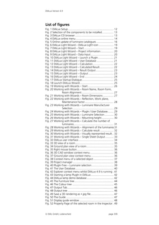 DIALux Version 4.9




List of figures
Fig. 1 DIALux Setup.............................................................. 12
Fig. 2 Selection of the components to be installed ............... 13
Fig. 3 DIALux CD browser .................................................... 13
Fig. 4 DIALux online menu ................................................... 14
Fig. 5 Online update of luminaire catalogues ....................... 16
Fig. 6 DIALux Light Wizard – DIALux Light icon .................... 19
Fig. 7 DIALux Light Wizard – Start ........................................ 19
Fig. 8 DIALux Light Wizard – Project information.................. 20
Fig. 9 DIALux Light Wizard – Data Input............................... 20
Fig. 10 DIALux Light Wizard – Launch a PlugIn..................... 21
Fig. 11 DIALux Light Wizard – User Database ....................... 21
Fig. 12 DIALux Light Wizard – Calculation............................ 22
Fig. 13 DIALux Light Wizard – Calculated Result................... 22
Fig. 14 DIALux Light Wizard – Result Output........................ 23
Fig. 15 DIALux Light Wizard – Output .................................. 23
Fig. 16 DIALux Light Wizard – End ....................................... 24
Fig. 17 DIALux Startup Dialogue........................................... 25
Fig. 18 Launch DIALux Wizard.............................................. 25
Fig. 19 Working with Wizards – Start ................................... 26
Fig. 20 Working with Wizards – Room Name, Room Form,
                Room Alignment ........................................... 27
Fig. 21 Working with Wizards – Room Dimensions .............. 27
Fig. 22 Working with Wizards – Reflection, Work plane,
                Maintenance Factor....................................... 28
Fig. 23 Working with Wizards – Luminaire Manufacturer
                Selection ....................................................... 29
Fig. 24 Working with Wizards – PlugIn / User Database........ 29
Fig. 25 Working with Wizards – Luminaire Selection ............ 30
Fig. 26 Working with Wizards – Mounting height ................ 30
Fig. 27 Working with Wizards – Calculate the number of
                luminaires...................................................... 31
Fig. 28 Working with Wizards – Alignment of the luminaires 31
Fig. 29 Working with Wizards – Calculate result .................. 32
Fig. 30 Working with Wizards – Visually represented result .. 32
Fig. 31 Working with Wizards – Single Sheet Output ........... 33
Fig. 32 DIALux user interface................................................ 34
Fig. 33 3D view of a room.................................................... 35
Fig. 34 Ground plan view of a room..................................... 35
Fig. 35 Right mouse button.................................................. 36
Fig. 36 3D CAD window context menu................................ 36
Fig. 37 Ground plan view context menu .............................. 36
Fig. 38 Context menu of a selected object ........................... 37
Fig. 39 Project manager ....................................................... 38
Fig. 40 PlugIn-Tree – Luminaire selection.............................. 39
Fig. 41 The User Database.................................................... 40
Fig. 42 Explorer context menu whilst DIALux 4.9 is running . 41
Fig. 43 Starting a lamp PlugIn in DIALux............................... 42
Fig. 44 DIALux lamp demo database .................................... 42
Fig. 45 The Furniture tree..................................................... 44
Fig. 46 The Colour tree ........................................................ 45
Fig. 47 Output Tab............................................................... 46
Fig. 48 Output tree .............................................................. 46
Fig. 49 Save a 3D rendering as .jpg file............................... 47
Fig. 50 The Guide ................................................................ 47
Fig. 51 Display guide window .............................................. 48
Fig. 52 Property Page of the selected room in the Inspector . 49


 DIAL GmbH, Lüdenscheid                                                  page 339
 
