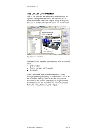 DIALux Version 4.9




The DIALux User Interface
DIALux has adopted the user interface of Windows XP.
Dynamic settings of the toolbar, the new and much
more comprehensive Guide, simpler dialogues to guide
the user all make working much easier and much faster.




Fig. 32 DIALux user interface


The DIALux user interface is divided into three main work
areas.
 CAD window
 Project manager with Inspector
 The Guide

These three work areas enable effective and clearly
arranged planning of lighting installation with DIALux. In
each of these areas you can access certain software
functions or edit objects. The Project manager includes
the Inspector and the respective tree structure (project,
furniture, colour, luminaire, and output).




 DIAL GmbH, Lüdenscheid                            page 34
 