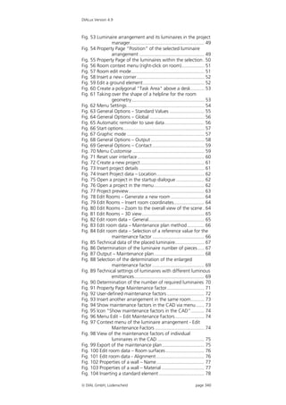 DIALux Version 4.9



Fig. 53 Luminaire arrangement and its luminaires in the project
                manager........................................................ 49
Fig. 54 Property Page “Position” of the selected luminaire
                arrangement ................................................. 49
Fig. 55 Property Page of the luminaires within the selection . 50
Fig. 56 Room context menu (right-click on room)................. 51
Fig. 57 Room edit mode....................................................... 51
Fig. 58 Insert a new corner................................................... 52
Fig. 59 Edit a ground element .............................................. 52
Fig. 60 Create a polygonal "Task Area" above a desk .......... 53
Fig. 61 Taking over the shape of a helpline for the room
                geometry....................................................... 53
Fig. 62 Menu Settings .......................................................... 54
Fig. 63 General Options – Standard Values .......................... 55
Fig. 64 General Options – Global ......................................... 56
Fig. 65 Automatic reminder to save data.............................. 56
Fig. 66 Start options............................................................. 57
Fig. 67 Graphic mode .......................................................... 57
Fig. 68 General Options – Output ........................................ 58
Fig. 69 General Options – Contact ....................................... 59
Fig. 70 Menu Customise ...................................................... 59
Fig. 71 Reset user interface .................................................. 60
Fig. 72 Create a new project ................................................ 61
Fig. 73 Insert project details ................................................. 61
Fig. 74 Insert Project data – Location.................................... 62
Fig. 75 Open a project in the startup dialogue ..................... 62
Fig. 76 Open a project in the menu...................................... 62
Fig. 77 Project preview......................................................... 63
Fig. 78 Edit Rooms – Generate a new room ......................... 64
Fig. 79 Edit Rooms – Insert room coordinates....................... 64
Fig. 80 Edit Rooms – Zoom to the overall view of the scene . 64
Fig. 81 Edit Rooms – 3D view............................................... 65
Fig. 82 Edit room data – General.......................................... 65
Fig. 83 Edit room data – Maintenance plan method............. 66
Fig. 84 Edit room data – Selection of a reference value for the
                maintenance factor ....................................... 66
Fig. 85 Technical data of the placed luminaire...................... 67
Fig. 86 Determination of the luminaire number of pieces ..... 67
Fig. 87 Output – Maintenance plan...................................... 68
Fig. 88 Selection of the determination of the enlarged
                maintenance factor ....................................... 69
Fig. 89 Technical settings of luminaires with different luminous
                emittances..................................................... 69
Fig. 90 Determination of the number of required luminaires 70
Fig. 91 Property Page Maintenance factor............................ 71
Fig. 92 User-defined maintenance factors ............................ 72
Fig. 93 Insert another arrangement in the same room.......... 73
Fig. 94 Show maintenance factors in the CAD via menu ...... 73
Fig. 95 Icon “Show maintenance factors in the CAD”.......... 74
Fig. 96 Menu Edit – Edit Maintenance Factors...................... 74
Fig. 97 Context menu of the luminaire arrangement - Edit
                Maintenance Factors ..................................... 74
Fig. 98 View of the maintenance factors of individual
                luminaires in the CAD ................................... 75
Fig. 99 Export of the maintenance plan................................ 75
Fig. 100 Edit room data – Room surfaces ............................. 76
Fig. 101 Edit room data - Alignment .................................... 76
Fig. 102 Properties of a wall – Name .................................... 77
Fig. 103 Properties of a wall – Material ................................ 77
Fig. 104 Inserting a standard element .................................. 78

 DIAL GmbH, Lüdenscheid                                                  page 340
 