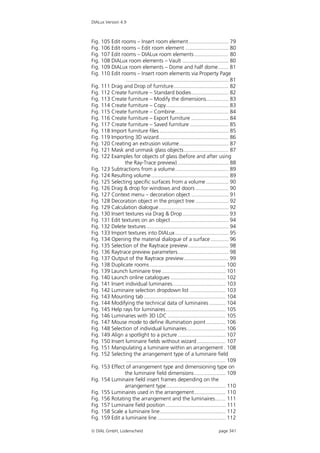 DIALux Version 4.9



Fig. 105 Edit rooms – Insert room element........................... 79
Fig. 106 Edit rooms – Edit room element ............................. 80
Fig. 107 Edit rooms – DIALux room elements ....................... 80
Fig. 108 DIALux room elements – Vault ............................... 80
Fig. 109 DIALux room elements – Dome and half dome....... 81
Fig. 110 Edit rooms – Insert room elements via Property Page
                 ..................................................................... 81
Fig. 111 Drag and Drop of furniture..................................... 82
Fig. 112 Create furniture – Standard bodies......................... 82
Fig. 113 Create furniture – Modify the dimensions............... 83
Fig. 114 Create furniture – Copy.......................................... 83
Fig. 115 Create furniture – Combine.................................... 84
Fig. 116 Create furniture – Export furniture ......................... 84
Fig. 117 Create furniture – Saved furniture .......................... 85
Fig. 118 Import furniture files............................................... 85
Fig. 119 Importing 3D wizard............................................... 86
Fig. 120 Creating an extrusion volume ................................. 87
Fig. 121 Mask and unmask glass objects.............................. 87
Fig. 122 Examples for objects of glass (before and after using
                the Ray-Trace preview) .................................. 88
Fig. 123 Subtractions from a volume.................................... 89
Fig. 124 Resulting volume .................................................... 89
Fig. 125 Selecting specific surfaces from a volume ............... 90
Fig. 126 Drag & drop for windows and doors ...................... 90
Fig. 127 Context menu – decoration object ......................... 91
Fig. 128 Decoration object in the project tree ...................... 92
Fig. 129 Calculation dialogue............................................... 92
Fig. 130 Insert textures via Drag & Drop ............................... 93
Fig. 131 Edit textures on an object ....................................... 94
Fig. 132 Delete textures ....................................................... 94
Fig. 133 Import textures into DIALux .................................... 95
Fig. 134 Opening the material dialogue of a surface ............ 96
Fig. 135 Selection of the Raytrace preview ........................... 98
Fig. 136 Raytrace preview parameters .................................. 98
Fig. 137 Output of the Raytrace preview.............................. 99
Fig. 138 Duplicate rooms ................................................... 100
Fig. 139 Launch luminaire tree ........................................... 101
Fig. 140 Launch online catalogues ..................................... 102
Fig. 141 Insert individual luminaires.................................... 103
Fig. 142 Luminaire selection dropdown list ........................ 103
Fig. 143 Mounting tab ....................................................... 104
Fig. 144 Modifying the technical data of luminaires ........... 104
Fig. 145 Help rays for luminaires ........................................ 105
Fig. 146 Luminaries with 3D LDC ....................................... 105
Fig. 147 Mouse mode to define illumination point ............. 106
Fig. 148 Selection of individual luminaires.......................... 106
Fig. 149 Align a spotlight to a picture ................................ 107
Fig. 150 Insert luminaire fields without wizard ................... 107
Fig. 151 Manipulating a luminaire within an arrangement . 108
Fig. 152 Selecting the arrangement type of a luminaire field
                 ................................................................... 109
Fig. 153 Effect of arrangement type and dimensioning type on
                the luminaire field dimensions ..................... 109
Fig. 154 Luminaire field insert frames depending on the
                arrangement type........................................ 110
Fig. 155 Luminaires used in the arrangement..................... 110
Fig. 156 Rotating the arrangement and the luminaires....... 111
Fig. 157 Luminaire field position ........................................ 111
Fig. 158 Scale a luminaire line ............................................ 112
Fig. 159 Edit a luminaire line .............................................. 112

 DIAL GmbH, Lüdenscheid                                                      page 341
 