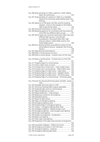 DIALux Version 4.9



Fig. 200 Drag and drop of a filter / spectrum, while holding
                down the control key .................................. 135
Fig. 201 Drag and drop of a spectrum / filter on a rotatable
                element of a luminaire while holding down the
                shift key ...................................................... 135
Fig. 202 Spectrum of the lamp, the filter and the resulting
                radiation. Click on the triangle on the bottom
                right to get the Ra values. ........................... 136
Fig. 203 Technical information of colour filter .................... 137
Fig. 204 Resulting spectrum of a luminaire with two times the
                same filter but different light sources .......... 137
Fig. 205 All the spots are using the same colour filter, but have
                different light sources. From the left:
                Incandescent, Flourescent 830, D65, high
                pressure sodium, metal halide ceramic and
                metal halide quartz...................................... 138
Fig. 206 Four identical photos using different values for the
                white balance (Source: wikipedia, foto Thomas
                Steiner)........................................................ 138
Fig. 207 Adjusting the white balance ................................. 139
Fig. 208 Paste a control group via menu ............................ 141
Fig. 209 Paste a control group – Context menu of the room
                 ................................................................... 141
Fig. 210 Paste a control group – Context menu in the CAD
                view ............................................................ 141
Fig. 211 Property Page of a control group.......................... 142
Fig. 212 Insert a light scene via menu................................. 142
Fig. 213 Context menu of the room – Insert a light scene .. 143
Fig. 214 Context menu control group – Add to light scene 143
Fig. 215 Property Page of a light scene – Light scene ......... 144
Fig. 216 Property Page of a light scene – Daylight factors... 144
Fig. 217 Property Page of a light scene – Dimming values .. 145
Fig. 218 Property Page of a control group – Dimming values
                 ................................................................... 145
Fig. 219 Icons for showing dimming values and light scenes in
                CAD ............................................................ 145
Fig. 220 Viewable dimming values in CAD ......................... 146
Fig. 221 Dimming individual light outputs separately ......... 147
Fig. 222 Duplicate light scene or control group .................. 147
Fig. 223 Adjust brightness via menu................................... 148
Fig. 224 Adjust brightness – CAD window ......................... 148
Fig. 225 Brightness control for 3D rendering...................... 149
Fig. 226 Extended settings ................................................. 149
Fig. 227 Export of light scenes ........................................... 149
Fig. 228 Types of emergency lighting ................................. 150
Fig. 229 Emergency lighting scene ..................................... 151
Fig. 230 Property Page of emergency lighting .................... 151
Fig. 231 Output – Emergency lighting data sheet............... 152
Fig. 232 Emergency lighting – Modify escape route ........... 153
Fig. 233 Emergency lighting – Insert escape route lighting . 153
Fig. 234 Escape route lighting ............................................ 154
Fig. 235 Escape route lighting – Visualisation ..................... 154
Fig. 236 Open area lighting................................................ 155
Fig. 237 Insert open area lighting....................................... 155
Fig. 238 Properties of the open area luminaire arrangement
                 ................................................................... 156
Fig. 239 Calculation dialogue – Without furniture.............. 156
Fig. 240 Emergency luminaires in the CAD view................. 157
Fig. 241 Emergency lighting – Inspector............................. 157
Fig. 242 Emergency lighting data sheet.............................. 158

 DIAL GmbH, Lüdenscheid                                                     page 343
 