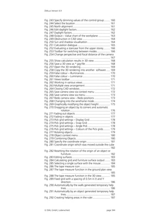 DIALux Version 4.9



Fig. 243 Specify dimming values of the control group ........ 160
Fig. 244 Select the location ................................................ 161
Fig. 245 North alignment ................................................... 161
Fig. 246 Edit daylight factors.............................................. 162
Fig. 247 Daylight factors .................................................... 162
Fig. 248 Output – Value chart of the workplane ................ 163
Fig. 249 Obstruction in CAD view ...................................... 164
Fig. 250 Sun and shadow visualisation ............................... 164
Fig. 251 Calculation dialogue............................................. 165
Fig. 252 Evaluating a staircase from the upper storey......... 166
Fig. 253 Toolbar for switching between modes.................. 166
Fig. 254 Change perspective and focal distance of the camera
                ................................................................... 167
Fig. 255 Show calculation results in 3D view ...................... 168
Fig. 256 Save a 3D view as *.jpg-file .................................. 168
Fig. 257 Open the 3D rendering......................................... 169
Fig. 258 Copy the 3D rendering into another software ..... 169
Fig. 259 False colour – Illuminances.................................... 170
Fig. 260 False colour – Luminance...................................... 170
Fig. 261 Views toolbar ....................................................... 171
Fig. 262 Working in various views ...................................... 171
Fig. 263 Multiple view arrangement................................... 171
Fig. 264 Closing CAD windows.......................................... 172
Fig. 265 Save camera view via context menu ..................... 172
Fig. 266 Save camera view via menu .................................. 173
Fig. 267 Redo camera view – Redo positions...................... 173
Fig. 268 Changing into the wireframe mode...................... 174
Fig. 269 Graphically modifying the object height ............... 175
Fig. 270 Dragging an object by its corners and automatic
               rotation ....................................................... 176
Fig. 271 Fading out objects ................................................ 177
Fig. 272 Fading in objects .................................................. 177
Fig. 273 Pick grid settings – Display Grid ............................ 178
Fig. 274 Pick grid settings – Snap Grid ............................... 178
Fig. 275 Pick grid settings – Angle Pick .............................. 178
Fig. 276 Pick grid settings – Colours of the Pick grids ......... 179
Fig. 277 Rotating objects ................................................... 179
Fig. 278 Object context menu ............................................ 180
Fig. 279 Combining Objects............................................... 180
Fig. 280 Specify the coordinate origin ................................ 181
Fig. 281 Coordinate origin which was moved outside the cube
                ................................................................... 182
Fig. 282 Resetting the rotation of the origin of an object or
               furniture...................................................... 182
Fig. 283 Editing surfaces .................................................... 183
Fig. 284 Calculating grid and furniture surface output ....... 183
Fig. 285 Selecting a single surface with the mouse............. 184
Fig. 286 The tape measure icon ......................................... 185
Fig. 287 The tape measure function in the ground plan view
                ................................................................... 185
Fig. 288 The tape measure function in the 3D view............ 185
Fig. 289 Fixed grid with a spacing of 0.5m in X and Y
               direction...................................................... 186
Fig. 290 Automatically by the walls generated temporary help
               lines. ........................................................... 186
Fig. 291 Automatically by an object generated temporary help
               lines. ........................................................... 187
Fig. 292 Creating helping areas in the ruler........................ 187



 DIAL GmbH, Lüdenscheid                                                    page 344
 