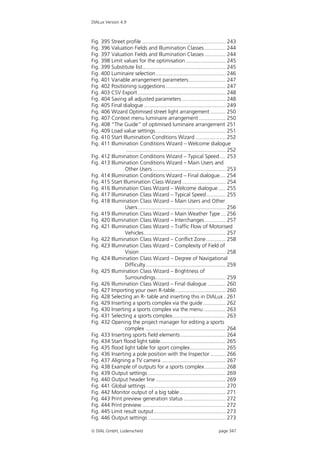 DIALux Version 4.9



Fig. 395 Street profile ........................................................ 243
Fig. 396 Valuation Fields and Illumination Classes .............. 244
Fig. 397 Valuation Fields and Illumination Classes .............. 244
Fig. 398 Limit values for the optimisation........................... 245
Fig. 399 Substitute list........................................................ 245
Fig. 400 Luminaire selection............................................... 246
Fig. 401 Variable arrangement parameters......................... 247
Fig. 402 Positioning suggestions ........................................ 247
Fig. 403 CSV Export ........................................................... 248
Fig. 404 Saving all adjusted parameters ............................. 248
Fig. 405 Final dialogue ....................................................... 249
Fig. 406 Wizard Optimised street light arrangement .......... 250
Fig. 407 Context menu luminaire arrangement .................. 250
Fig. 408 “The Guide” of optimised luminaire arrangement 251
Fig. 409 Load value settings ............................................... 251
Fig. 410 Start Illumination Conditions Wizard .................... 252
Fig. 411 Illumination Conditions Wizard – Welcome dialogue
                 ................................................................... 252
Fig. 412 Illumination Conditions Wizard – Typical Speed .... 253
Fig. 413 Illumination Conditions Wizard – Main Users and
                Other Users ................................................. 253
Fig. 414 Illumination Conditions Wizard – Final dialogue.... 254
Fig. 415 Start Illumination Class Wizard ............................. 254
Fig. 416 Illumination Class Wizard – Welcome dialogue ..... 255
Fig. 417 Illumination Class Wizard – Typical Speed............. 255
Fig. 418 Illumination Class Wizard – Main Users and Other
                Users ........................................................... 256
Fig. 419 Illumination Class Wizard – Main Weather Type ... 256
Fig. 420 Illumination Class Wizard – Interchanges .............. 257
Fig. 421 Illumination Class Wizard – Traffic Flow of Motorised
                Vehicles....................................................... 257
Fig. 422 Illumination Class Wizard – Conflict Zone ............. 258
Fig. 423 Illumination Class Wizard – Complexity of Field of
                Vision .......................................................... 258
Fig. 424 Illumination Class Wizard – Degree of Navigational
                Difficulty...................................................... 259
Fig. 425 Illumination Class Wizard – Brightness of
                Surroundings............................................... 259
Fig. 426 Illumination Class Wizard – Final dialogue ............ 260
Fig. 427 Importing your own R-table.................................. 260
Fig. 428 Selecting an R- table and inserting this in DIALux . 261
Fig. 429 Inserting a sports complex via the guide ............... 262
Fig. 430 Inserting a sports complex via the menu ............... 263
Fig. 431 Selecting a sports complex.................................... 263
Fig. 432 Opening the project manager for editing a sports
                complex ...................................................... 264
Fig. 433 Inserting sports field elements .............................. 264
Fig. 434 Start flood light table............................................ 265
Fig. 435 flood light table for sport complex........................ 265
Fig. 436 Inserting a pole position with the Inspector .......... 266
Fig. 437 Aligning a TV camera ........................................... 267
Fig. 438 Example of outputs for a sports complex .............. 268
Fig. 439 Output settings .................................................... 269
Fig. 440 Output header line ............................................... 269
Fig. 441 Global settings ..................................................... 270
Fig. 442 Monitor output of a big table ............................... 271
Fig. 443 Print preview generation status ............................ 272
Fig. 444 Print preview ........................................................ 272
Fig. 445 Limit result output ................................................ 273
Fig. 446 Output settings .................................................... 273

 DIAL GmbH, Lüdenscheid                                                     page 347
 