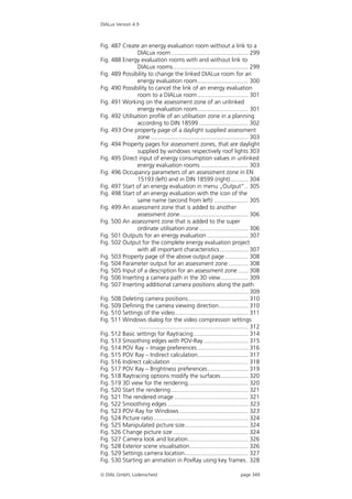 DIALux Version 4.9



Fig. 487 Create an energy evaluation room without a link to a
                DIALux room ............................................... 299
Fig. 488 Energy evaluation rooms with and without link to
                DIALux rooms.............................................. 299
Fig. 489 Possibility to change the linked DIALux room for an
                energy evaluation room............................... 300
Fig. 490 Possibility to cancel the link of an energy evaluation
                room to a DIALux room............................... 301
Fig. 491 Working on the assessment zone of an unlinked
                energy evaluation room............................... 301
Fig. 492 Utilisation profile of an utilisation zone in a planning
                according to DIN 18599 .............................. 302
Fig. 493 One property page of a daylight supplied assessment
                zone............................................................ 303
Fig. 494 Property pages for assessment zones, that are daylight
                supplied by windows respectively roof lights 303
Fig. 495 Direct input of energy consumption values in unlinked
                energy evaluation rooms ............................. 303
Fig. 496 Occupancy parameters of an assessment zone in EN
                15193 (left) and in DIN 18599 (right)........... 304
Fig. 497 Start of an energy evaluation in menu „Output“ .. 305
Fig. 498 Start of an energy evaluation with the icon of the
                same name (second from left) ..................... 305
Fig. 499 An assessment zone that is added to another
                assessment zone.......................................... 306
Fig. 500 An assessment zone that is added to the super
                ordinate utilisation zone .............................. 306
Fig. 501 Outputs for an energy evaluation ......................... 307
Fig. 502 Output for the complete energy evaluation project
                with all important characteristics ................. 307
Fig. 503 Property page of the above output page .............. 308
Fig. 504 Parameter output for an assessment zone ............ 308
Fig. 505 Input of a description for an assessment zone ...... 308
Fig. 506 Inserting a camera path in the 3D view................. 309
Fig. 507 Inserting additional camera positions along the path
                 ................................................................... 309
Fig. 508 Deleting camera positions..................................... 310
Fig. 509 Defining the camera viewing direction.................. 310
Fig. 510 Settings of the video............................................. 311
Fig. 511 Windows dialog for the video compression settings
                 ................................................................... 312
Fig. 512 Basic settings for Raytracing ................................. 314
Fig. 513 Smoothing edges with POV-Ray ........................... 315
Fig. 514 POV Ray – Image preferences ............................... 316
Fig. 515 POV Ray – Indirect calculation............................... 317
Fig. 516 Indirect calculation ............................................... 318
Fig. 517 POV Ray – Brightness preferences......................... 319
Fig. 518 Raytracing options modify the surfaces................. 320
Fig. 519 3D view for the rendering..................................... 320
Fig. 520 Start the rendering ............................................... 321
Fig. 521 The rendered image ............................................. 321
Fig. 522 Smoothing edges ................................................. 323
Fig. 523 POV-Ray for Windows .......................................... 323
Fig. 524 Picture ratio.......................................................... 324
Fig. 525 Manipulated picture size....................................... 324
Fig. 526 Change picture size .............................................. 324
Fig. 527 Camera look and location..................................... 326
Fig. 528 Exterior scene visualisation.................................... 326
Fig. 529 Settings camera location....................................... 327
Fig. 530 Starting an anmation in PovRay using key frames . 328

 DIAL GmbH, Lüdenscheid                                                     page 349
 