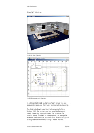 DIALux Version 4.9



The CAD Window




Fig. 33 3D view of a room




Fig. 34 Ground plan view of a room


In addition to the 3D and ground plan views, you can
also use the side and front view for interactive planning.

The CAD window is used for the interactive lighting
design. With the mouse, you can graphically rotate,
zoom, move and roam the room, the street or the
exterior scene. The PAN or move option can always be
accessed via the middle mouse button. The Zoom option
is assigned to the wheel (if using a wheel mouse).


 DIAL GmbH, Lüdenscheid                             page 35
 