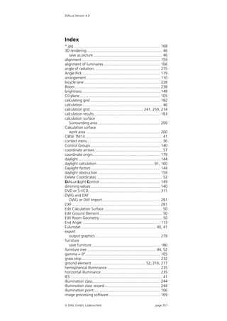 DIALux Version 4.9




Index
*.jpg .................................................................................. 168
3D rendering........................................................................ 46
    save as picture ................................................................. 46
alignment .......................................................................... 159
alignment of luminaires ..................................................... 106
angle of radiation .............................................................. 275
Angle Pick.......................................................................... 179
arrangement ...................................................................... 110
bicycle lane ........................................................................ 228
Boom................................................................................. 238
brightness .......................................................................... 148
C0 plane ............................................................................ 105
calculating grid .................................................................. 182
calculation ........................................................................... 46
calculation grid .................................................. 241, 259, 274
calculation results............................................................... 183
calculation surface
    Surrounding area ........................................................... 200
Calculation surface
    work area ...................................................................... 200
CIBSE TM14 ......................................................................... 41
context menu....................................................................... 36
Control Groups .................................................................. 140
coordinate arrows ................................................................ 57
coordinate origin................................................................ 179
daylight.............................................................................. 144
daylight calculation ...................................................... 61, 160
Daylight factors.................................................................. 144
daylight obstruction ........................................................... 159
Delete Coordinates .............................................................. 52
DIALux Light Control ......................................................... 149
dimming values.................................................................. 140
DVD or S-VCD.................................................................... 311
DWG and DXF
    DWG or DXF Import....................................................... 281
DXF.................................................................................... 281
Edit Calculation Surface ....................................................... 50
Edit Ground Element............................................................ 50
Edit Room Geometry............................................................ 50
End Angle .......................................................................... 113
Eulumdat ....................................................................... 40, 41
export
    output graphics.............................................................. 279
furniture
    save furniture................................................................. 180
furniture tree ................................................................. 44, 52
gamma = 0°....................................................................... 105
grass strip .......................................................................... 232
ground element ................................................... 52, 216, 217
hemispherical illuminance .................................................. 235
horizontal illuminance........................................................ 235
IES ....................................................................................... 41
illumination class................................................................ 244
illumination class wizard .................................................... 244
illumination point............................................................... 106
image processing software................................................. 169

 DIAL GmbH, Lüdenscheid                                                          page 351
 