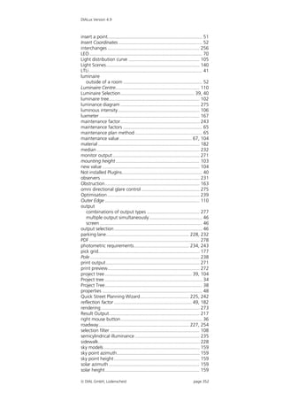 DIALux Version 4.9



insert a point........................................................................ 51
Insert Coordinates................................................................ 52
interchanges ...................................................................... 256
LEO...................................................................................... 70
Light distribution curve ...................................................... 105
Light Scenes....................................................................... 140
LTLi ...................................................................................... 41
luminaire
   outside of a room ............................................................ 52
Luminaire Centre................................................................ 110
Luminaire Selection ........................................................ 39, 40
luminaire tree..................................................................... 102
luminance diagram ............................................................ 275
luminous intensity .............................................................. 106
luxmeter ............................................................................ 167
maintenance factor ............................................................ 243
maintenance factors ............................................................ 65
maintenance plan method ................................................... 65
maintenance value ....................................................... 67, 104
material ............................................................................. 182
median .............................................................................. 232
monitor output .................................................................. 271
mounting height ................................................................ 103
new value .......................................................................... 104
Not installed PlugIns............................................................. 40
observers ........................................................................... 231
Obstruction........................................................................ 163
omni directional glare control ............................................ 275
Optimisation ...................................................................... 239
Outer Edge ........................................................................ 110
output
   combinations of output types ........................................ 277
   multiple output simultaneously ........................................ 46
   screen .............................................................................. 46
output selection ................................................................... 46
parking lane............................................................... 228, 232
PDF .................................................................................... 278
photometric requirements.......................................... 234, 243
pick grid............................................................................. 177
Pole ................................................................................... 238
print output ....................................................................... 271
print preview...................................................................... 272
project tree .................................................................. 39, 104
Project tree .......................................................................... 34
Project Tree.......................................................................... 38
properties ............................................................................ 48
Quick Street Planning Wizard..................................... 225, 242
reflection factor ........................................................... 49, 182
rendering ........................................................................... 273
Result Output..................................................................... 217
right mouse button.............................................................. 36
roadway..................................................................... 227, 254
selection filter .................................................................... 108
semicylindrical illuminance ................................................. 235
sidewalk............................................................................. 228
sky models ......................................................................... 159
sky point azimuth............................................................... 159
sky point height ................................................................. 159
solar azimuth ..................................................................... 159
solar height........................................................................ 159

 DIAL GmbH, Lüdenscheid                                                          page 352
 