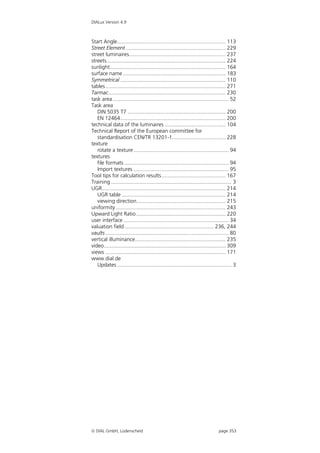DIALux Version 4.9



Start Angle......................................................................... 113
Street Element ................................................................... 229
street luminaires................................................................. 237
streets................................................................................ 224
sunlight.............................................................................. 164
surface name ..................................................................... 183
Symmetrical ....................................................................... 110
tables................................................................................. 271
Tarmac............................................................................... 230
task area .............................................................................. 52
Task area
   DIN 5035 T7 .................................................................. 200
   EN 12464....................................................................... 200
technical data of the luminaires ......................................... 104
Technical Report of the European committee for
   standardisation CEN/TR 13201-1.................................... 228
texture
   rotate a texture ................................................................ 94
textures
   file formats ...................................................................... 94
   Import textures ................................................................ 95
Tool tips for calculation results ........................................... 167
Training ................................................................................. 3
UGR................................................................................... 214
   UGR table ...................................................................... 214
   viewing direction............................................................ 215
uniformity .......................................................................... 243
Upward Light Ratio ............................................................ 220
user interface ....................................................................... 34
valuation field ............................................................ 236, 244
vaults ................................................................................... 80
vertical illuminance............................................................. 235
video.................................................................................. 309
views ................................................................................. 171
www.dial.de
   Updates ............................................................................. 3




 DIAL GmbH, Lüdenscheid                                                         page 353
 