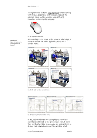 DIALux Version 4.9



                    The right mouse button is very important when working
                    with DIALux. Depending on the selected object, the
                    program mode and the working area, different
                    important options can be accessed.




                    Fig. 35 Right mouse button

                    Additionally you can move, scale, rotate or select objects
Please note:
Open context menu   inside or outside the room. Right-click to access a
with right mouse    context menu.
button!




                    Fig. 36 3D CAD window context menu




                    Fig. 37 Ground plan view context menu


                    In the project manager you can right-click inside the
                    room to select the 3D or the ground plan view. If more
                    than one CAD window is open, you can arrange them as
                    desired via the Window menu. If the window is full

                     DIAL GmbH, Lüdenscheid                            page 36
 