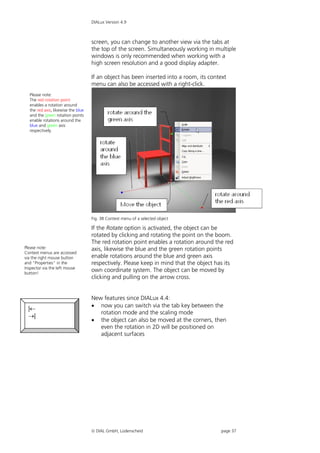 DIALux Version 4.9



                                    screen, you can change to another view via the tabs at
                                    the top of the screen. Simultaneously working in multiple
                                    windows is only recommended when working with a
                                    high screen resolution and a good display adapter.

                                    If an object has been inserted into a room, its context
                                    menu can also be accessed with a right-click.
  Please note:
  The red rotation point
  enables a rotation around
  the red axis, likewise the blue
  and the green rotation points
  enable rotations around the
  blue and green axis
  respectively.




                                    Fig. 38 Context menu of a selected object

                                    If the Rotate option is activated, the object can be
                                    rotated by clicking and rotating the point on the boom.
                                    The red rotation point enables a rotation around the red
Please note:                        axis, likewise the blue and the green rotation points
Context menus are accessed
via the right mouse button          enable rotations around the blue and green axis
and "Properties" in the             respectively. Please keep in mind that the object has its
Inspector via the left mouse
button!
                                    own coordinate system. The object can be moved by
                                    clicking and pulling on the arrow cross.


                                    New features since DIALux 4.4:
                                     now you can switch via the tab key between the
  |
                                       rotation mode and the scaling mode
  |
                                     the object can also be moved at the corners, then
                                       even the rotation in 2D will be positioned on
                                       adjacent surfaces




                                     DIAL GmbH, Lüdenscheid                            page 37
 