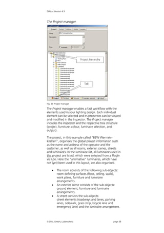 DIALux Version 4.9



The Project manager




Fig. 39 Project manager

The Project manager enables a fast workflow with the
elements used in your lighting design. Each individual
element can be selected and its properties can be viewed
and modified in the Inspector. The Project manager
includes the Inspector and the respective tree structure
(project, furniture, colour, luminaire selection, and
output).

The project, in this example called “BEW Wermels-
kirchen”, organises the global project information such
as the name and address of the operator and the
customer, as well as all rooms, exterior scenes, streets
and luminaires. In the luminaire list, all luminaires used in
this project are listed, which were selected from a PlugIn
via Use. Here the “alternative” luminaires, which have
not (yet) been used in this layout, are also organised.

         The room consists of the following sub-objects:
          room defining surfaces (floor, ceiling, walls),
          work plane, furniture and luminaire
          arrangements.
         An exterior scene consists of the sub-objects:
          ground element, furniture and luminaire
          arrangements.
         A street consists the sub-objects:
          street elements (roadways and lanes, parking
          lanes, sidewalk, grass strip, bicycle lane and
          emergency lane) and the luminaire arrangement.



 DIAL GmbH, Lüdenscheid                              page 38
 