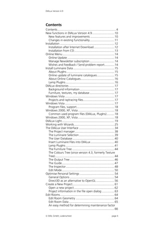 DIALux Version 4.9




Contents
Contents ....................................................................... 4
New functions in DIALux Version 4.9........................... 10
   New features and improvements ............................. 10
   Changes in existing functionality.............................. 11
Installation .................................................................. 12
   Installation after Internet Download......................... 12
   Installation from CD................................................. 13
Online Menu ............................................................... 14
   Online Update ......................................................... 14
   Manage Newsletter subscription .............................. 14
   Wishes and Feedback / Send problem report............ 14
Install Luminaire Data .................................................. 15
   About PlugIns .......................................................... 15
   Online update of luminaire catalogues..................... 15
   About Online Catalogues......................................... 16
   Lamp PlugIns ........................................................... 16
DIALux directories ....................................................... 17
   Background information .......................................... 17
   Furniture, textures, my database .............................. 17
Windows Vista ............................................................ 17
   Projects and raytracing files...................................... 17
Windows Vista ............................................................ 17
   Program files, support.............................................. 18
Windows 2000, XP, Vista ............................................ 18
   Common used program files (DIALux, PlugIns) ......... 18
Windows 2000, XP, Vista ............................................ 18
DIALux Light................................................................ 19
Working with Wizards................................................. 25
The DIALux User Interface ........................................... 34
   The Project manager................................................ 38
   The Luminaire Selection ........................................... 39
   The User Database................................................... 40
   Insert Luminaire Files into DIALux............................. 40
   Lamp PlugIns ........................................................... 41
   The Furniture Tree ................................................... 44
   The Colours Tree (since version 4.3, formerly Texture
   Tree)........................................................................ 44
   The Output Tree ...................................................... 46
   The Guide................................................................ 47
   The Inspector........................................................... 48
   Edit Mode................................................................ 50
Optimise Personal Settings .......................................... 54
   General Options ...................................................... 54
   Direct3D as an alternative to OpenGL ...................... 56
Create a New Project................................................... 61
   Open a new project ................................................. 62
   Project information in the file open dialog ............... 63
Edit Rooms.................................................................. 64
   Edit Room Geometry ............................................... 64
   Edit Room Data ....................................................... 65
   An easy method for determining maintenance factor
    ............................................................................... 66

 DIAL GmbH, Lüdenscheid                                                      page 4
 