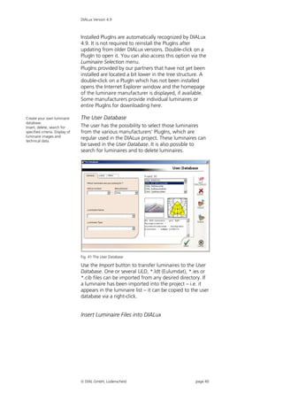 DIALux Version 4.9



                                 Installed PlugIns are automatically recognized by DIALux
                                 4.9. It is not required to reinstall the PlugIns after
                                 updating from older DIALux versions. Double-click on a
                                 PlugIn to open it. You can also access this option via the
                                 Luminaire Selection menu.
                                 PlugIns provided by our partners that have not yet been
                                 installed are located a bit lower in the tree structure. A
                                 double-click on a PlugIn which has not been installed
                                 opens the Internet Explorer window and the homepage
                                 of the luminaire manufacturer is displayed, if available.
                                 Some manufacturers provide individual luminaires or
                                 entire PlugIns for downloading here.

Create your own luminaire        The User Database
database.
Insert, delete, search for       The user has the possibility to select those luminaires
specified criteria. Display of   from the various manufacturers’ PlugIns, which are
luminaire images and
technical data.
                                 regular used in the DIALux project. These luminaires can
                                 be saved in the User Database. It is also possible to
                                 search for luminaires and to delete luminaires.




                                 Fig. 41 The User Database

                                 Use the Import button to transfer luminaires to the User
                                 Database. One or several ULD, *.ldt (Eulumdat), *.ies or
                                 *.cib files can be imported from any desired directory. If
                                 a luminaire has been imported into the project – i.e. it
                                 appears in the luminaire list – it can be copied to the user
                                 database via a right-click.


                                 Insert Luminaire Files into DIALux




                                  DIAL GmbH, Lüdenscheid                             page 40
 