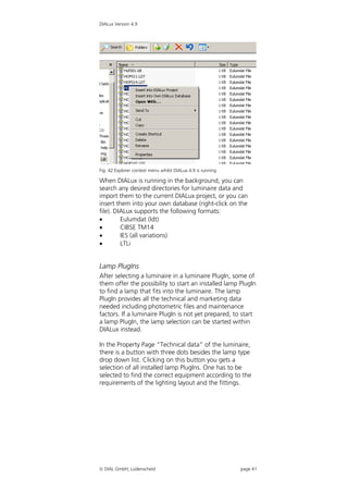 DIALux Version 4.9




Fig. 42 Explorer context menu whilst DIALux 4.9 is running

When DIALux is running in the background, you can
search any desired directories for luminaire data and
import them to the current DIALux project, or you can
insert them into your own database (right-click on the
file). DIALux supports the following formats:
        Eulumdat (ldt)
        CIBSE TM14
        IES (all variations)
        LTLi


Lamp PlugIns
After selecting a luminaire in a luminaire PlugIn, some of
them offer the possibility to start an installed lamp PlugIn
to find a lamp that fits into the luminaire. The lamp
PlugIn provides all the technical and marketing data
needed including photometric files and maintenance
factors. If a luminaire PlugIn is not yet prepared, to start
a lamp PlugIn, the lamp selection can be started within
DIALux instead.

In the Property Page “Technical data” of the luminaire,
there is a button with three dots besides the lamp type
drop down list. Clicking on this button you gets a
selection of all installed lamp PlugIns. One has to be
selected to find the correct equipment according to the
requirements of the lighting layout and the fittings.




 DIAL GmbH, Lüdenscheid                                     page 41
 