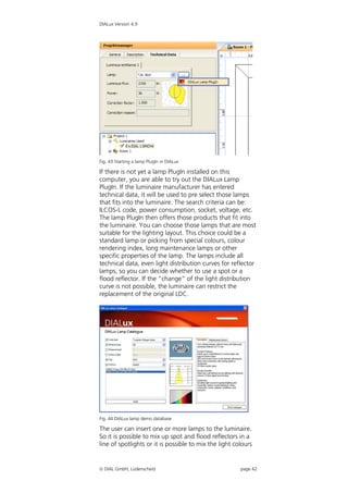 DIALux Version 4.9




Fig. 43 Starting a lamp PlugIn in DIALux

If there is not yet a lamp PlugIn installed on this
computer, you are able to try out the DIALux Lamp
PlugIn. If the luminaire manufacturer has entered
technical data, it will be used to pre select those lamps
that fits into the luminaire. The search criteria can be:
ILCOS-L code, power consumption, socket, voltage, etc.
The lamp PlugIn then offers those products that fit into
the luminaire. You can choose those lamps that are most
suitable for the lighting layout. This choice could be a
standard lamp or picking from special colours, colour
rendering index, long maintenance lamps or other
specific properties of the lamp. The lamps include all
technical data, even light distribution curves for reflector
lamps, so you can decide whether to use a spot or a
flood reflector. If the “change” of the light distribution
curve is not possible, the luminaire can restrict the
replacement of the original LDC.




Fig. 44 DIALux lamp demo database

The user can insert one or more lamps to the luminaire.
So it is possible to mix up spot and flood reflectors in a
line of spotlights or it is possible to mix the light colours


 DIAL GmbH, Lüdenscheid                                page 42
 