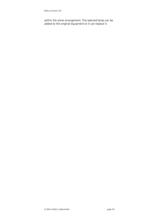 DIALux Version 4.9



within the some arrangement. The selected lamp can be
added to the original equipment or it can replace it.




 DIAL GmbH, Lüdenscheid                        page 43
 