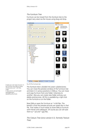 DIALux Version 4.9




                                     The Furniture Tree
                                     Furniture can be moved from the furniture tree to the
                                     project (any view) via the mouse using drag and drop.




                                     Fig. 45 The Furniture tree
Create your own tree structure. In
the furniture tree DIALux shows      The furniture tree is divided into seven subdirectories.
all directories and *.SAT.files
under                                You can move the preview window of the furniture tree
C:documents and settingAll         and dock it in various positions in DIALux. You can move
UsersAplication
dataDIALuxfurniture
                                     and copy furniture from one folder / directory to
                                     another. Also you can create new folder and you can
                                     delete existing ones. All this is available by a right click
                                     on the furniture or on the folder.

                                     Now DIALux saves the furniture as *.m3d files. The
                                     benefit is that the preview pictures are saved also in that
                                     file. That makes it much easier to share DIALux furniture
                                     with friends and colleagues. Of course you can still save
                                     them as *.sat and *.jpg files.


                                     The Colours Tree (since version 4.3, formerly Texture
                                     Tree)


                                      DIAL GmbH, Lüdenscheid                              page 44
 