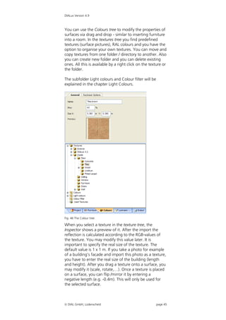 DIALux Version 4.9



You can use the Colours tree to modify the properties of
surfaces via drag and drop - similar to inserting furniture
into a room. In the textures tree you find predefined
textures (surface pictures), RAL colours and you have the
option to organise your own textures. You can move and
copy textures from one folder / directory to another. Also
you can create new folder and you can delete existing
ones. All this is available by a right click on the texture or
the folder.

The subfolder Light colours and Colour filter will be
explained in the chapter Light Colours.




Fig. 46 The Colour tree

When you select a texture in the texture tree, the
Inspector shows a preview of it. After the import the
reflection is calculated according to the RGB-values of
the texture. You may modify this value later. It is
important to specify the real size of the texture. The
default value is 1 x 1 m. If you take a photo for example
of a building’s facade and import this photo as a texture,
you have to enter the real size of the building (length
and height). After you drag a texture onto a surface, you
may modify it (scale, rotate,…). Once a texture is placed
on a surface, you can flip /mirror it by entering a
negative length (e.g. -0.4m). This will only be used for
the selected surface.



 DIAL GmbH, Lüdenscheid                                page 45
 