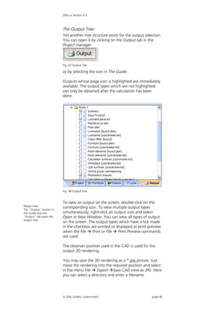 DIALux Version 4.9



                         The Output Tree
                         Yet another tree structure exists for the output selection.
                         You can open it by clicking on the Output tab in the
                         Project manager



                         Fig. 47 Output Tab

                         or by selecting the icon in The Guide.

                         Outputs whose page icon is highlighted are immediately
                         available. The output types which are not highlighted
                         can only be obtained after the calculation has been
                         done.




                         Fig. 48 Output tree


                         To view an output on the screen, double-click on the
Please note:
The “Output” button in
                         corresponding icon. To view multiple output types
the Guide and the        simultaneously, right-click an output icon and select
“Output” tab open the    Open in New Window. You can view all types of output
output tree
                         on the screen. The output types which have a tick made
                         in the checkbox are printed or displayed as print preview
                         when the File  Print or File  Print Preview commands
                         are used.

                         The observer position used in the CAD is used for the
                         output 3D rendering.

                         You may save the 3D rendering as a *.jpg picture. Just
                         move the rendering into the required position and select
                         in the menu File  Export Save CAD view as JPG. Here
                         you can select a directory and enter a filename.




                          DIAL GmbH, Lüdenscheid                             page 46
 