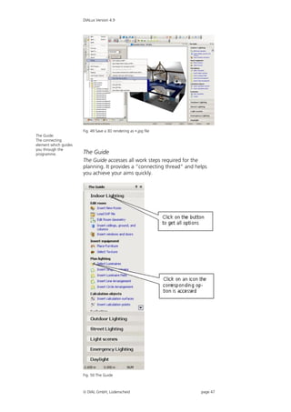 DIALux Version 4.9




                       Fig. 49 Save a 3D rendering as .jpg file
The Guide:
The connecting
element which guides
you through the
programme.             The Guide
                       The Guide accesses all work steps required for the
                       planning. It provides a “connecting thread” and helps
                       you achieve your aims quickly.




                       Fig. 50 The Guide



                        DIAL GmbH, Lüdenscheid                          page 47
 
