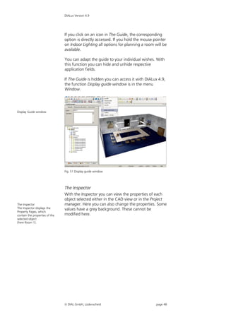 DIALux Version 4.9




                                If you click on an icon in The Guide, the corresponding
                                option is directly accessed. If you hold the mouse pointer
                                on Indoor Lighting all options for planning a room will be
                                available.

                                You can adapt the guide to your individual wishes. With
                                this function you can hide and unhide respective
                                application fields.

                                If The Guide is hidden you can access it with DIALux 4.9,
                                the function Display guide window is in the menu
                                Window.




Display Guide window




                                Fig. 51 Display guide window




                                The Inspector
                                With the Inspector you can view the properties of each
                                object selected either in the CAD view or in the Project
The Inspector                   manager. Here you can also change the properties. Some
The Inspector displays the      values have a grey background. These cannot be
Property Pages, which
contain the properties of the   modified here.
selected object
(here Room 1).




                                 DIAL GmbH, Lüdenscheid                            page 48
 