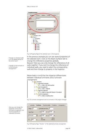 DIALux Version 4.9




                               Fig. 52 Property Page of the selected room in the Inspector

                               In the previous example you can see several properties of
Changes to individual walls
or to the global setting for   the selected room. Click on the Room Surfaces tab to
the entire room?               change the reflectance properties globally.
                               Beware! Here you can only change the reflectance of all
Changes to the luminaire or    walls together. If you wish to change the reflectance of
to the luminaire               individual walls, you need to select the corresponding
arrangement?
                               wall and then change its property in the Inspector.


                               Please keep in mind that the Inspector differentiates
                               between individual luminaires and a luminaire
                               arrangement.




                               Fig. 53 Luminaire arrangement and its luminaires in the project manager




Here you can change the
properties of the entire
luminaire arrangement, but
not the properties of
individual luminaires




                               Fig. 54 Property Page “Position” of the selected luminaire arrangement


                                DIAL GmbH, Lüdenscheid                                             page 49
 