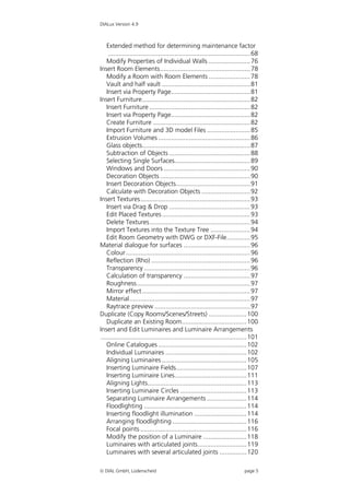 DIALux Version 4.9



    Extended method for determining maintenance factor
     ............................................................................... 68
    Modify Properties of Individual Walls ....................... 76
Insert Room Elements.................................................. 78
    Modify a Room with Room Elements ....................... 78
    Vault and half vault ................................................. 81
    Insert via Property Page............................................ 81
Insert Furniture............................................................ 82
    Insert Furniture ........................................................ 82
    Insert via Property Page............................................ 82
    Create Furniture ...................................................... 82
    Import Furniture and 3D model Files ........................ 85
    Extrusion Volumes ................................................... 86
    Glass objects............................................................ 87
    Subtraction of Objects ............................................. 88
    Selecting Single Surfaces.......................................... 89
    Windows and Doors ................................................ 90
    Decoration Objects .................................................. 90
    Insert Decoration Objects......................................... 91
    Calculate with Decoration Objects ........................... 92
Insert Textures............................................................. 93
    Insert via Drag & Drop ............................................. 93
    Edit Placed Textures ................................................. 93
    Delete Textures........................................................ 94
    Import Textures into the Texture Tree ...................... 94
    Edit Room Geometry with DWG or DXF-File............. 95
Material dialogue for surfaces ..................................... 96
    Colour ..................................................................... 96
    Reflection (Rho) ....................................................... 96
    Transparency ........................................................... 96
    Calculation of transparency ..................................... 97
    Roughness............................................................... 97
    Mirror effect ............................................................ 97
    Material................................................................... 97
    Raytrace preview ..................................................... 97
Duplicate (Copy Rooms/Scenes/Streets) ..................... 100
    Duplicate an Existing Room.................................... 100
Insert and Edit Luminaires and Luminaire Arrangements
 ................................................................................. 101
    Online Catalogues ................................................. 102
    Individual Luminaires ............................................. 102
    Aligning Luminaires ............................................... 105
    Inserting Luminaire Fields....................................... 107
    Inserting Luminaire Lines........................................ 111
    Aligning Lights....................................................... 113
    Inserting Luminaire Circles ..................................... 113
    Separating Luminaire Arrangements ...................... 114
    Floodlighting ......................................................... 114
    Inserting floodlight illumination ............................. 114
    Arranging floodlighting ......................................... 116
    Focal points ........................................................... 116
    Modify the position of a Luminaire ........................ 118
    Luminaires with articulated joints........................... 119
    Luminaires with several articulated joints ............... 120

 DIAL GmbH, Lüdenscheid                                                       page 5
 