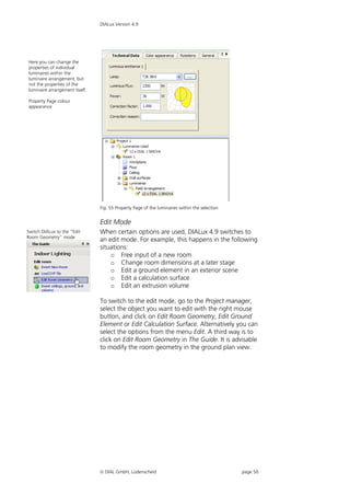 DIALux Version 4.9




Here you can change the
properties of individual
luminaires within the
luminaire arrangement, but
not the properties of the
luminaire arrangement itself.

Property Page colour
appearance




                                Fig. 55 Property Page of the luminaires within the selection


                                Edit Mode
Switch DIALux to the “Edit      When certain options are used, DIALux 4.9 switches to
Room Geometry” mode
                                an edit mode. For example, this happens in the following
                                situations:
                                    o Free input of a new room
                                    o Change room dimensions at a later stage
                                    o Edit a ground element in an exterior scene
                                    o Edit a calculation surface
                                    o Edit an extrusion volume

                                To switch to the edit mode, go to the Project manager,
                                select the object you want to edit with the right mouse
                                button, and click on Edit Room Geometry, Edit Ground
                                Element or Edit Calculation Surface. Alternatively you can
                                select the options from the menu Edit. A third way is to
                                click on Edit Room Geometry in The Guide. It is advisable
                                to modify the room geometry in the ground plan view.




                                 DIAL GmbH, Lüdenscheid                                       page 50
 