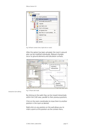 DIALux Version 4.9




                           Fig. 56 Room context menu (right-click on room)


                           After this option has been activated, the room's ground
                           plan can be modified individually. Relevant changes
                           occur to ground elements and calculation surfaces.




                           Fig. 57 Room edit mode
Interactive room editing


                           By clicking on the walls they can be moved interactively
                           within the CAD view, parallel to their previous positions.

                           Click on the room coordinates to move them to another
                           position in the room as desired.

                           Right-click on any position on the wall allows you to
                           insert a point at this position via the context menu.




                            DIAL GmbH, Lüdenscheid                             page 51
 