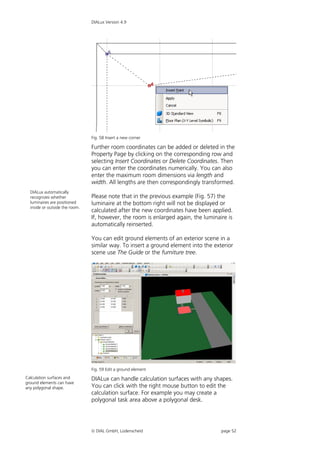 DIALux Version 4.9




                                Fig. 58 Insert a new corner

                                Further room coordinates can be added or deleted in the
                                Property Page by clicking on the corresponding row and
                                selecting Insert Coordinates or Delete Coordinates. Then
                                you can enter the coordinates numerically. You can also
                                enter the maximum room dimensions via length and
                                width. All lengths are then correspondingly transformed.
  DIALux automatically
  recognizes whether            Please note that in the previous example (Fig. 57) the
  luminaires are positioned     luminaire at the bottom right will not be displayed or
  inside or outside the room.
                                calculated after the new coordinates have been applied.
                                If, however, the room is enlarged again, the luminaire is
                                automatically reinserted.

                                You can edit ground elements of an exterior scene in a
                                similar way. To insert a ground element into the exterior
                                scene use The Guide or the furniture tree.




                                Fig. 59 Edit a ground element
Calculation surfaces and        DIALux can handle calculation surfaces with any shapes.
ground elements can have
any polygonal shape.            You can click with the right mouse button to edit the
                                calculation surface. For example you may create a
                                polygonal task area above a polygonal desk.




                                 DIAL GmbH, Lüdenscheid                            page 52
 
