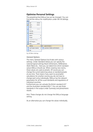 DIALux Version 4.9




Optimise Personal Settings
The presetting that DIALux has can be changed. You can
find all the menus for modification under File  Settings.




Fig. 62 Menu Settings


General Options
The menu General Options has 8 tabs with various
settings. Under Standard Values you can specify the
national typical settings Room Dimensions, Reflectance,
Work Plane etc.. Here you can determine which standard
values DIALux should use. When creating new rooms,
these values are used as presets. Of course you can
change the current planning values or standard presets
at any time. That means if you want to accomplish
calculations for another country you do not have to
change each entry individually. DIALux has the relevant
parameters for all the usual standards and regulations of
individual countries.
Furthermore you can activate the British standard LG7
and the Australian standard IEQ-7. You can see those
standards in the output under Summary and photometric
results.

Hint: These changes do not change the DIALux language
setting.

As an alternative you can change the values individually.




 DIAL GmbH, Lüdenscheid                            page 54
 