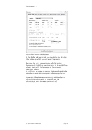 DIALux Version 4.9




Fig. 63 General Options – Standard Values

If the Global tab is selected, you can define the directory
(the folder), in which you will save the projects.

By using the entry Language you will change the
language of the DIALux user interface. By default DIALux
always starts with the language of the computer
operating system.
If a different language is selected DIALux will need to be
closed and restarted to activate the language change.

Under the Global tab you can specify additionally the
dimensional units (metric or imperial) and the
photometric units (European or American).




 DIAL GmbH, Lüdenscheid                             page 55
 