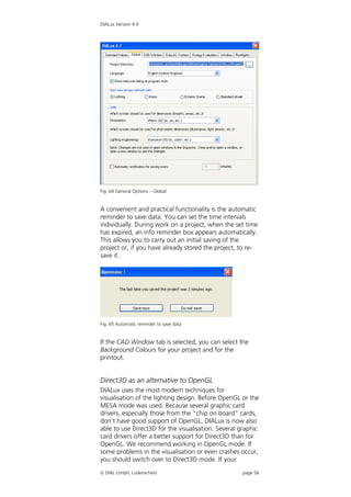 DIALux Version 4.9




Fig. 64 General Options – Global


A convenient and practical functionality is the automatic
reminder to save data. You can set the time intervals
individually. During work on a project, when the set time
has expired, an info reminder box appears automatically.
This allows you to carry out an initial saving of the
project or, if you have already stored the project, to re-
save it.




Fig. 65 Automatic reminder to save data


If the CAD Window tab is selected, you can select the
Background Colours for your project and for the
printout.


Direct3D as an alternative to OpenGL
DIALux uses the most modern techniques for
visualisation of the lighting design. Before OpenGL or the
MESA mode was used. Because several graphic card
drivers, especially those from the “chip on board” cards,
don’t have good support of OpenGL, DIALux is now also
able to use Direct3D for the visualisation. Several graphic
card drivers offer a better support for Direct3D than for
OpenGL. We recommend working in OpenGL mode. If
some problems in the visualisation or even crashes occur,
you should switch over to Direct3D mode. If your
 DIAL GmbH, Lüdenscheid                            page 56
 