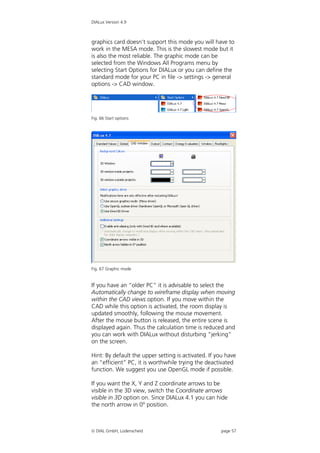 DIALux Version 4.9



graphics card doesn’t support this mode you will have to
work in the MESA mode. This is the slowest mode but it
is also the most reliable. The graphic mode can be
selected from the Windows All Programs menu by
selecting Start Options for DIALux or you can define the
standard mode for your PC in file -> settings -> general
options -> CAD window.




Fig. 66 Start options




Fig. 67 Graphic mode


If you have an “older PC” it is advisable to select the
Automatically change to wireframe display when moving
within the CAD views option. If you move within the
CAD while this option is activated, the room display is
updated smoothly, following the mouse movement.
After the mouse button is released, the entire scene is
displayed again. Thus the calculation time is reduced and
you can work with DIALux without disturbing “jerking”
on the screen.

Hint: By default the upper setting is activated. If you have
an “efficient” PC, it is worthwhile trying the deactivated
function. We suggest you use OpenGL mode if possible.

If you want the X, Y and Z coordinate arrows to be
visible in the 3D view, switch the Coordinate arrows
visible in 3D option on. Since DIALux 4.1 you can hide
the north arrow in 0° position.



 DIAL GmbH, Lüdenscheid                             page 57
 