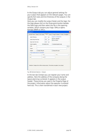 DIALux Version 4.9



In the Output tab you can adjust general settings for
your output that appears on the relevant pages. You can
specify font sizes and line thickness of the outputs in the
Output tab.
Here you can modify the output footer and the logo. For
the logo please click on the three-point-button besides
the field Logo and then select the file in the opening
window, which contains your logo. DIALux opens
bitmaps (BMP) or JPG’s.




Fig. 68 General Options – Output

In the last tab Contact you can register your name and
address. Here the address of the company doing the
layout planning is entered. It appears in the output
header. These entries are used in the Property Page of
the project. Information about the operator is entered
here too. This is then transferred in each new project.




 DIAL GmbH, Lüdenscheid                             page 58
 