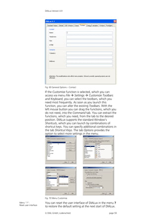 DIALux Version 4.9




                       Fig. 69 General Options – Contact

                       If the Customise function is selected, which you can
                       access via menu File  Settings  Customize Toolbars
                       and Keyboard, you can select the toolbars, which you
                       need most frequently. As soon as you launch this
                       function, you can alter the existing Toolbars. With the
                       left mouse button you can drag the functions, which you
                       do not need, into the Command tab. You can extract the
                       functions, which you need, from the tab to the desired
                       position. DIALux supports the standard Window’s
                       Shortcuts, which you can launch by combinations of
                       shortcut keys. You can specify additional combinations in
                       the tab Shortcut Keys. The tab Options provides the
                       option to select more settings in the menu.




                       Fig. 70 Menu Customise

Menu “?”:              You can reset the user interface of DIALux in the menu ?
Reset user interface
                       to restore the default setting at the next start of DIALux.

                        DIAL GmbH, Lüdenscheid                             page 59
 