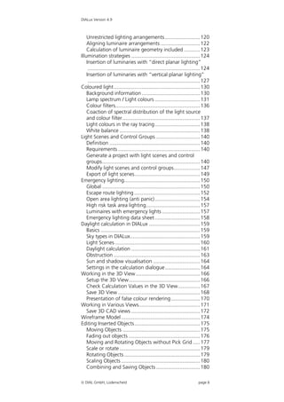 DIALux Version 4.9



    Unrestricted lighting arrangements ........................ 120
    Aligning luminaire arrangements ........................... 122
    Calculation of luminaire geometry included ........... 123
Illumination strategies ............................................... 124
    Insertion of luminaries with “direct planar lighting”
     ............................................................................. 124
    Insertion of luminaries with “vertical planar lighting”
     ............................................................................. 127
Coloured light ........................................................... 130
    Background information ........................................ 130
    Lamp spectrum / Light colours ............................... 131
    Colour filters.......................................................... 136
    Coaction of spectral distribution of the light source
    and colour filter ..................................................... 137
    Light colours in the ray tracing............................... 138
    White balance ....................................................... 138
Light Scenes and Control Groups .............................. 140
    Definition .............................................................. 140
    Requirements ........................................................ 140
    Generate a project with light scenes and control
    groups................................................................... 140
    Modify light scenes and control groups.................. 147
    Export of light scenes............................................. 149
Emergency lighting.................................................... 150
    Global ................................................................... 150
    Escape route lighting ............................................. 152
    Open area lighting (anti panic)............................... 154
    High risk task area lighting..................................... 157
    Luminaires with emergency lights .......................... 157
    Emergency lighting data sheet ............................... 158
Daylight calculation in DIALux ................................... 159
    Basics .................................................................... 159
    Sky types in DIALux................................................ 159
    Light Scenes .......................................................... 160
    Daylight calculation ............................................... 161
    Obstruction ........................................................... 163
    Sun and shadow visualisation ................................ 164
    Settings in the calculation dialogue........................ 164
Working in the 3D View ............................................ 166
    Setup the 3D View................................................. 166
    Check Calculation Values in the 3D View............... 167
    Save 3D View ........................................................ 168
    Presentation of false colour rendering.................... 170
Working in Various Views.......................................... 171
    Save 3D CAD views ............................................... 172
Wireframe Model ...................................................... 174
Editing Inserted Objects............................................. 175
    Moving Objects ..................................................... 175
    Fading out objects ................................................. 176
    Moving and Rotating Objects without Pick Grid ..... 177
    Scale or rotate ....................................................... 179
    Rotating Objects .................................................... 179
    Scaling Objects ...................................................... 180
    Combining and Saving Objects .............................. 180

 DIAL GmbH, Lüdenscheid                                                      page 6
 