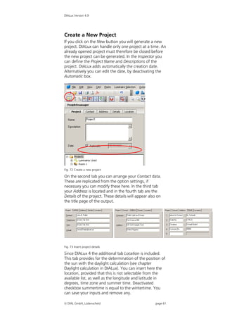 DIALux Version 4.9




Create a New Project
If you click on the New button you will generate a new
project. DIALux can handle only one project at a time. An
already opened project must therefore be closed before
the new project can be generated. In the Inspector you
can define the Project Name and Descriptions of the
project. DIALux adds automatically the creation date.
Alternatively you can edit the date, by deactivating the
Automatic box.




Fig. 72 Create a new project

On the second tab you can arrange your Contact data.
These are replicated from the option settings, if
necessary you can modify these here. In the third tab
your Address is located and in the fourth tab are the
Details of the project. These details will appear also on
the title page of the output.




Fig. 73 Insert project details

Since DIALux 4 the additional tab Location is included.
This tab provides for the determination of the position of
the sun with the daylight calculation (see chapter
Daylight calculation in DIALux). You can insert here the
location, provided that this is not selectable from the
available list, as well as the longitude and latitude in
degrees, time zone and summer time. Deactivated
checkbox summertime is equal to the wintertime. You
can save your inputs and remove any.

 DIAL GmbH, Lüdenscheid                             page 61
 