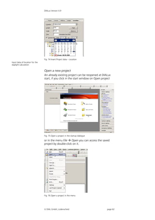 DIALux Version 4.9




                                 Fig. 74 Insert Project data – Location
Input data of location for the
daylight calculation

                                 Open a new project
                                 An already existing project can be reopened at DIALux
                                 start, if you click in the start window on Open project




                                 Fig. 75 Open a project in the startup dialogue

                                 or in the menu File  Open you can access the saved
                                 project by double-click on it.




                                 Fig. 76 Open a project in the menu




                                  DIAL GmbH, Lüdenscheid                            page 62
 
