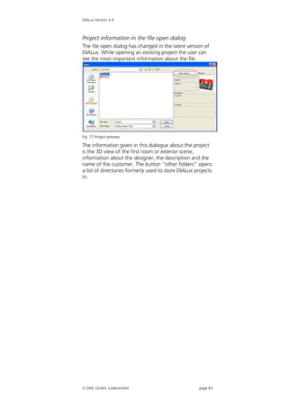 DIALux Version 4.9



Project information in the file open dialog
The file open dialog has changed in the latest version of
DIALux. While opening an existing project the user can
see the most important information about the file.




Fig. 77 Project preview

The information given in this dialogue about the project
is the 3D view of the first room or exterior scene,
information about the designer, the description and the
name of the customer. The button “other folders” opens
a list of directories formerly used to store DIALux projects
in.




 DIAL GmbH, Lüdenscheid                             page 63
 