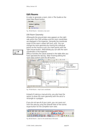 DIALux Version 4.9




Edit Rooms
In order to generate a room, click in The Guide on the
Insert New Room button.




Fig. 78 Edit Rooms – Generate a new room


Edit Room Geometry
Afterwards the ground plan view appears on the right
side within the CAD window and the room coordinates
are displayed in the Inspector. Generally the coordinate
origin of the room is down left (x=0, y=0). You can
change the room geometry by moving the individual
points via the mouse or you can insert points with the
right mouse button. Alternatively you can edit the room
coordinates in the Inspector.
DIALux transfers the values entered in the table after you
have operated the tab key. After finishing editing the
room data confirm with the OK button.




Fig. 79 Edit Rooms – Insert room coordinates


Instead of making a manual entry, you also have the
option to draw the room geometry with the aid of a
rectangle or a polygon.

If you do not see all of your room, you can zoom out
from the view by using the (Overall View of the Scene)
loupe button for the complete room view.




Fig. 80 Edit Rooms – Zoom to the overall view of the scene




 DIAL GmbH, Lüdenscheid                                     page 64
 