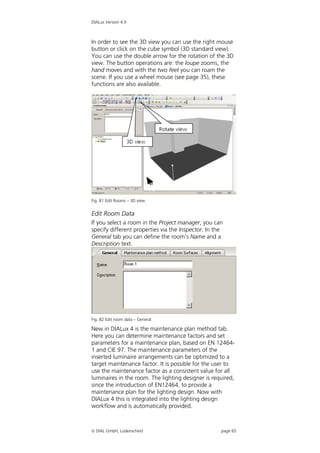 DIALux Version 4.9



In order to see the 3D view you can use the right mouse
button or click on the cube symbol (3D standard view).
You can use the double arrow for the rotation of the 3D
view. The button operations are: the loupe zooms, the
hand moves and with the two feet you can roam the
scene. If you use a wheel mouse (see page 35), these
functions are also available.




Fig. 81 Edit Rooms – 3D view


Edit Room Data
If you select a room in the Project manager, you can
specify different properties via the Inspector. In the
General tab you can define the room’s Name and a
Description text.




Fig. 82 Edit room data – General

New in DIALux 4 is the maintenance plan method tab.
Here you can determine maintenance factors and set
parameters for a maintenance plan, based on EN 12464-
1 and CIE 97. The maintenance parameters of the
inserted luminaire arrangements can be optimized to a
target maintenance factor. It is possible for the user to
use the maintenance factor as a consistent value for all
luminaires in the room. The lighting designer is required,
since the introduction of EN12464, to provide a
maintenance plan for the lighting design. Now with
DIALux 4 this is integrated into the lighting design
workflow and is automatically provided.



 DIAL GmbH, Lüdenscheid                             page 65
 