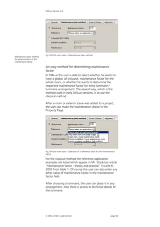 DIALux Version 4.9




                           Fig. 83 Edit room data – Maintenance plan method
Maintenance plan method
for determination of the
maintenance factor

                           An easy method for determining maintenance
                           factor
                           In DIALux the user is able to select whether he wants to
                           have a global, all inclusive, maintenance factor for the
                           whole room, or whether he wants to determine the
                           respective maintenance factor for every luminaire /
                           luminaire arrangement. The easiest way, which is the
                           method used in early DIALux versions, is to use the
                           classical method.

                           After a room or exterior scene was added to a project,
                           the user can make the maintenance choice in the
                           Property Page.




                           Fig. 84 Edit room data – Selection of a reference value for the maintenance
                           factor

                           For the classical method the reference application
                           examples are listed which appear in Mr. Stockmar article
                           "Maintenance factor - theory and practise" in Licht 6-
                           2003 from table 1. Of course the user can also enter any
                           other value of maintenance factor in the maintenance
                           factor field.

                           After choosing a luminaire, the user can place it in any
                           arrangement. Also there is access to technical details of
                           the luminaire.




                            DIAL GmbH, Lüdenscheid                                              page 66
 