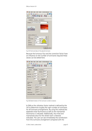DIALux Version 4.9




Fig. 85 Technical data of the placed luminaire

Because the luminous flux and the correction factor have
an influence on the number of luminaires required these
values can be edited here.




Fig. 86 Determination of the luminaire number of pieces


In DIALux the utilisation factor method is defined by the
CIE to determine roughly the right number of luminaires
for all luminaire arrangements. By using this method the
expected initial illuminance as well as the maintained
illuminance is indicated. Additionally, the initial and
maintained value for the whole room is likewise
indicated. The user can see immediately the contribution
from this luminaire arrangement compared with the

 DIAL GmbH, Lüdenscheid                                  page 67
 
