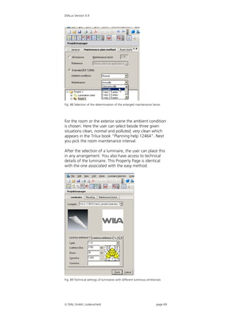 DIALux Version 4.9




Fig. 88 Selection of the determination of the enlarged maintenance factor




For the room or the exterior scene the ambient condition
is chosen. Here the user can select beside three given
situations clean, normal and polluted, very clean which
appears in the Trilux book "Planning help 12464". Next
you pick the room maintenance interval.

After the selection of a luminaire, the user can place this
in any arrangement. You also have access to technical
details of the luminaire. This Property Page is identical
with the one associated with the easy method.




Fig. 89 Technical settings of luminaires with different luminous emittances




 DIAL GmbH, Lüdenscheid                                               page 69
 