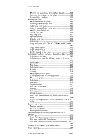 DIALux Version 4.9



   Moving the Coordinate Origin of an Object ........... 181
   Resetting the rotation of the origin ........................ 182
   Editing Object Surfaces .......................................... 182
Arrangement aids...................................................... 185
   Measurement of distances ..................................... 185
   Working with the snap grid ................................... 186
   Automatic help lines .............................................. 186
   Helping areas defined in the ruler .......................... 187
   Working with help lines ......................................... 188
   Simple help lines.................................................... 189
   Poly help lines........................................................ 190
   Spline help line ...................................................... 191
   Circular help line.................................................... 192
   Help grids .............................................................. 193
   Copy and paste with CTRL+C, CTRL+V and CTRL+H
    ............................................................................. 195
   Copy Along a Line ................................................. 195
   Align and distribute ............................................... 196
   Centre objects in the room .................................... 197
Calculation Surfaces and other Calculation Objects ... 198
   Calculation Surfaces .............................................. 198
   Calculation surfaces for different types of illuminance
    ............................................................................. 199
   Penetration............................................................ 199
   Task Areas ............................................................. 200
   Calculation grids.................................................... 200
   Editing................................................................... 202
   Scaling................................................................... 204
   Merging calculation grids....................................... 205
   Calculation points in calculation grids .................... 205
   Measuring grids..................................................... 207
   Calculation ............................................................ 208
   Gradients............................................................... 209
   Display settings...................................................... 210
   Real time calculation.............................................. 210
   Isolines .................................................................. 212
   Calculation Points .................................................. 213
   UGR Calculation .................................................... 214
   Insert UGR Calculation Point and UGR Calculation
   Area ...................................................................... 214
   Adjust Viewing Direction of UGR Observer and UGR
   Area ...................................................................... 215
Exterior Lighting ........................................................ 216
   Exterior Scenes ...................................................... 216
   Ground Elements................................................... 217
   Floodlight Illumination ........................................... 218
Lighting Design according to prEN12464 Part 2 /
EN8995-2.................................................................. 219
   Glare Rating .......................................................... 219
   Obtrusive Light / ULR Calculation ........................... 220
   Obtrusive Light / Luminous Intensity Calculation Point
    ............................................................................. 221
Street Valuation Fields in Exterior Scenes ................... 222
Road lighting............................................................. 224

 DIAL GmbH, Lüdenscheid                                                     page 7
 